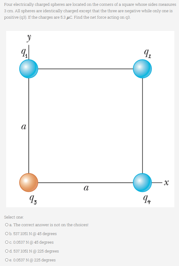 Four electrically charged spheres are located on the corners of a square whose sides measures
3 cm. All spheres are identically charged except that the three are negative while only one is
positive (q3). If the charges are 5.3 µC. Find the net force acting on q3.
а
a
Select one:
Oa. The correct answer is not on the choices!
Ob. 537.1051 N @ 45 degrees
Oc.0.0537 N@ 45 degrees
Od. 537.1051 N @ 225 degrees
Oe. 0.0537 N@ 225 degrees
