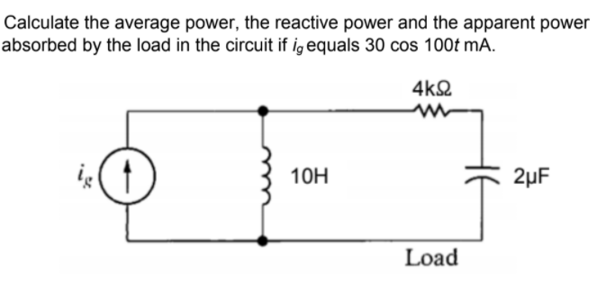 Calculate the average power, the reactive power and the apparent power
absorbed by the load in the circuit if ig equals 30 cos 100t mA.
4k2
10H
2µF
Load
