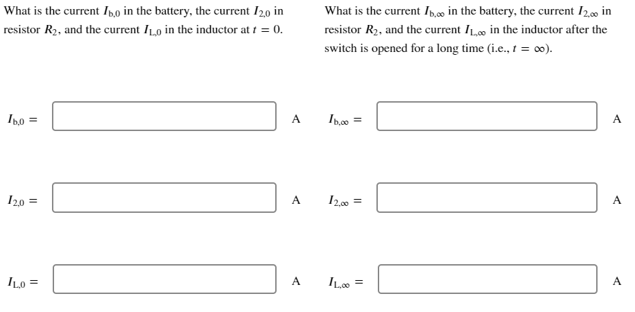 What is the current In,o in the battery, the current I20 in
What is the current Ip,0c0 in the battery, the current I2,00 in
resistor R2, and the current ILo in the inductor at t = 0.
resistor R2, and the current ILo in the inductor after the
switch is opened for a long time (i.e., t = 0).
A
Ip,00
A
I20 =
A
I2,00 =
A
ILo =
A
ILo =
A
