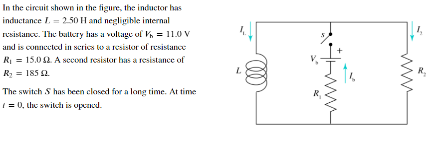 In the circuit shown in the figure, the inductor has
inductance L = 2.50 H and negligible internal
resistance. The battery has a voltage of V = 11.0 V
and is connected in series to a resistor of resistance
R| = 15.0 2. A second resistor has a resistance of
R2 = 185 2.
L
1,
R,
The switch S has been closed for a long time. At time
R,
t = 0, the switch is opened.
