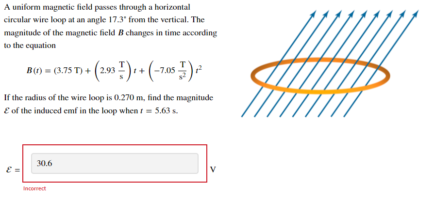 A uniform magnetic field passes through a horizontal
circular wire loop at an angle 17.3° from the vertical. The
magnitude of the magnetic field B changes in time according
to the equation
B (t) = (3.75 T) + ( 2.93
t +
T
7.05
S
If the radius of the wire loop is 0.270 m, find the magnitude
E of the induced emf in the loop when t = 5.63 s.
30.6
E =
Incorrect
