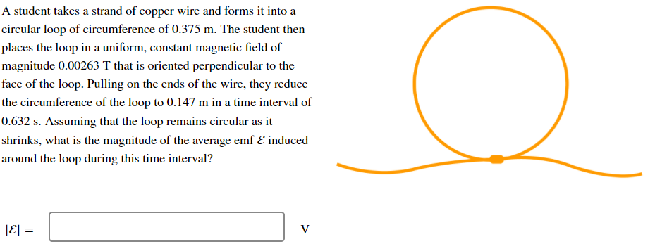 A student takes a strand of copper wire and forms it into a
circular loop of circumference of 0.375 m. The student then
places the loop in a uniform, constant magnetic field of
magnitude 0.00263 T that is oriented perpendicular to the
face of the loop. Pulling on the ends of the wire, they reduce
the circumference of the loop to 0.147 m in a time interval of
0.632 s. Assuming that the loop remains circular as it
shrinks, what is the magnitude of the average emf E induced
around the loop during this time interval?
|E| =
V
