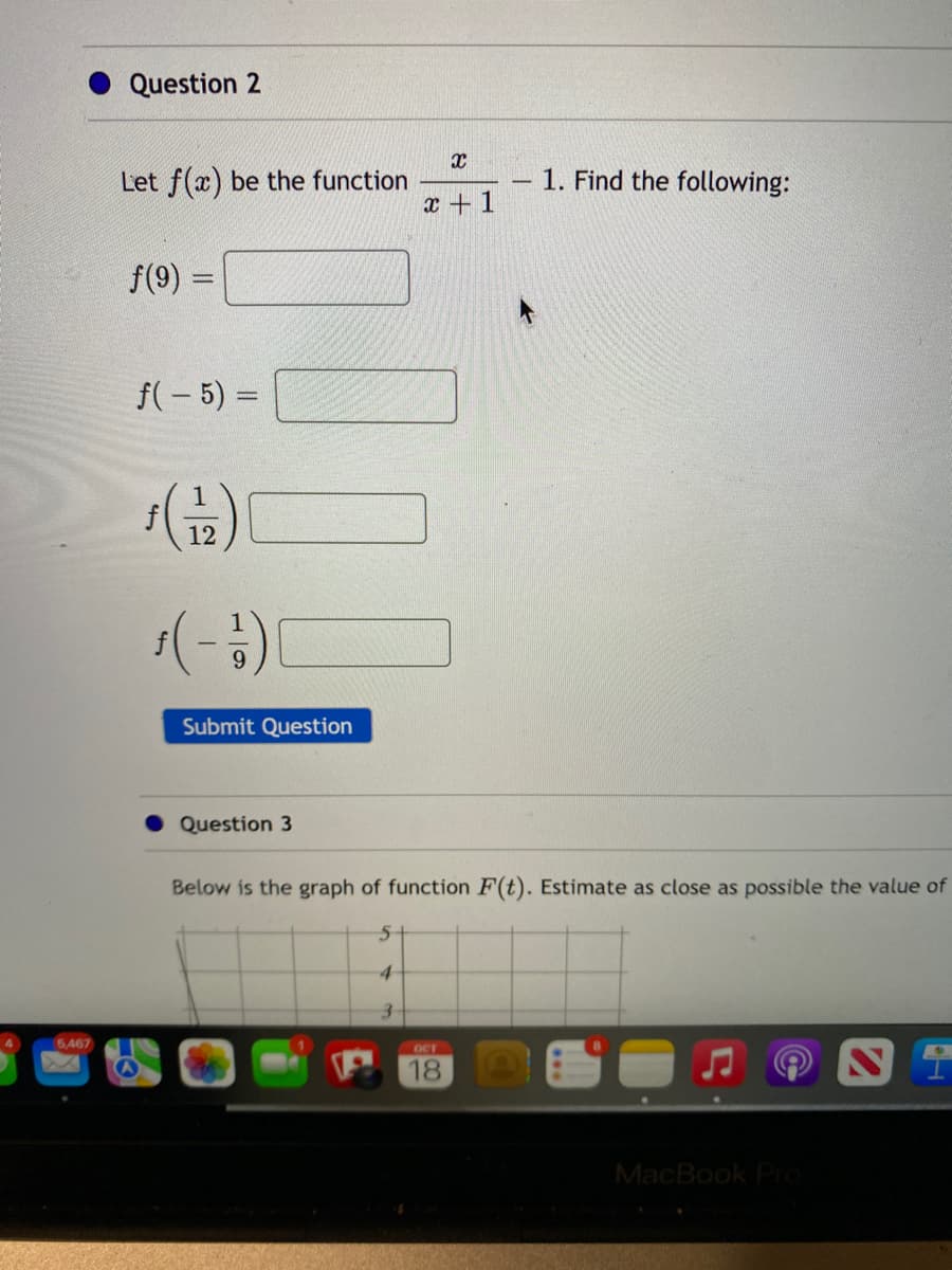 5,467
Question 2
Let f(x) be the function
f(9) =
f(-5) =
ƒ (1/2)
$(-1)
Submit Question
Question 3
X
x+1
-
OCT
18
1. Find the following:
Below is the graph of function F(t). Estimate as close as possible the value of
5
4
3
MacBook Pro
I