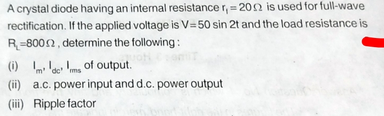 A crystal diode having an internal resistance r, = 2002 is used for full-wave
rectification. If the applied voltage is V=50 sin 2t and the load resistance is
R-8002, determine the following:
(i)
1. of output.
'm' 'dc' 'rms
(ii) a.c. power input and d.c. power output
(iii) Ripple factor