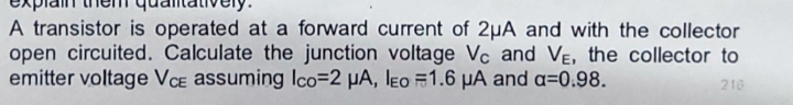 A transistor is operated at a forward current of 2uA and with the collector
open circuited. Calculate the junction voltage Vc and VE, the collector to
emitter voltage VCE assuming Ico=2 μA, leo 1.6 μA and a=0.98.
216