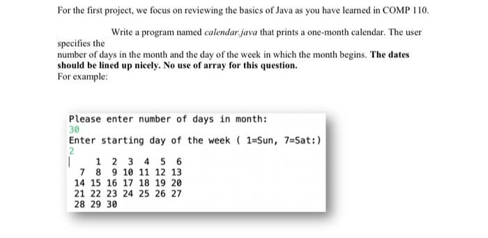 For the first project, we focus on reviewing the basics of Java as you have learned in COMP 110.
Write a program named calendar, java that prints a one-month calendar. The user
specifies the
number of days in the month and the day of the week in which the month begins. The dates
should be lined up nicely. No use of array for this question.
For example:
Please enter number of days in month:
30
Enter starting day of the week( 1=Sun, 7=Sat:)
2
1 2 3 4 5 6
7 8 9 10 11 12 13
14 15 16 17 18 19 20
21 22 23 24 25 26 27
28 29 30
