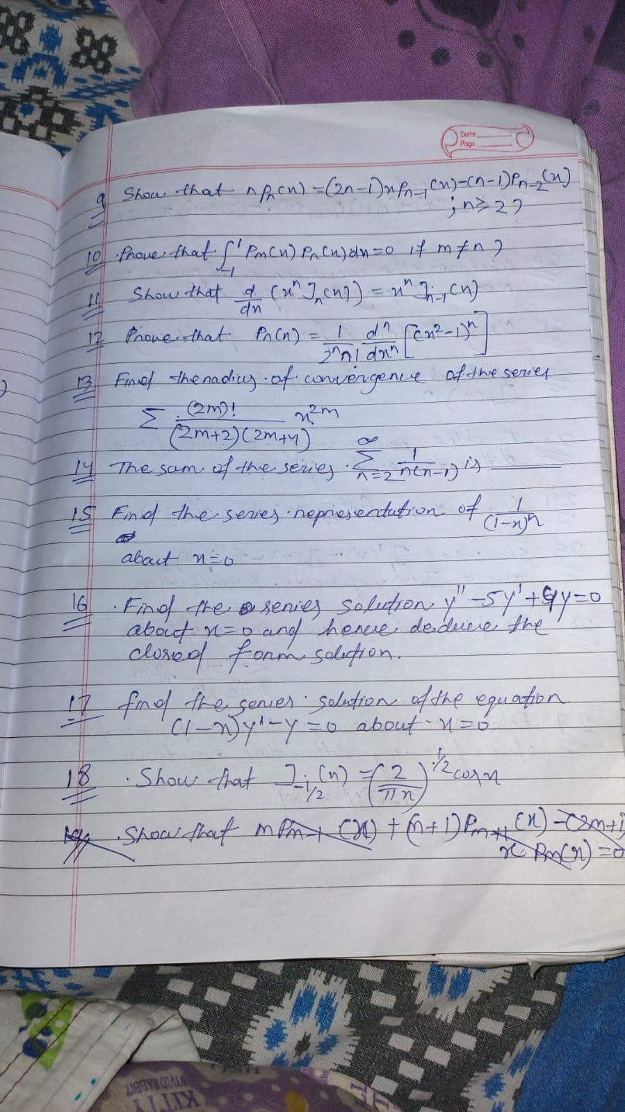 Date
Page
Show that nfAen) -(2n-1)nf=cn)=Cn-1)Pn-).
TO frouer that f' Pon Cu) fa Cu)dn=0 it mfn7
Showw that d (x^], cn7) = n" Ticn)
12 Proweithat Pn Cn) =
13 Fincl he nadiuz-of .comvergene af the servey
Σ
19 The sam af the seriey
S Fimef the serves nepriejentution of
about n=o
16
Find the esenies Solution y"-5y+&y=0
about n=D
and henve dedurie' the
clorcd form soleţion.
17 fmd dhe senies selution ofdhe epuafun
=0 about 4=0
18
Show Ahat (n) 722c004
VIVID RABENT
