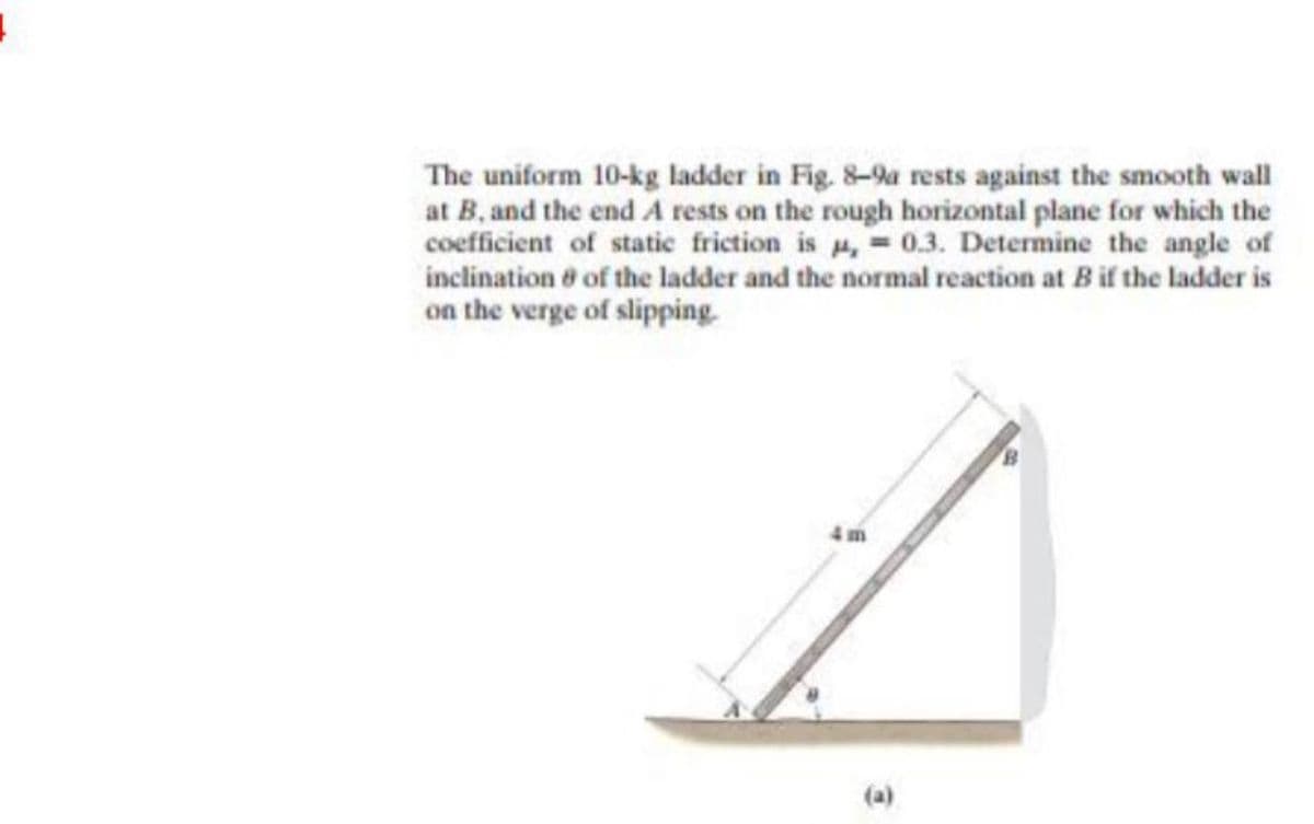 The uniform 10-kg ladder in Fig. 8-9a rests against the smooth wall
at B, and the end A rests on the rough horizontal plane for which the
coefficient of static friction is , = 0.3. Determine the angle of
inclination ở of the ladder and the normal reaction at Bif the ladder is
on the verge of slipping.
4 m
