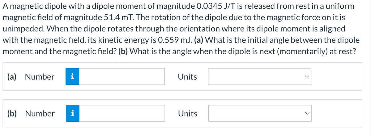 A magnetic dipole with a dipole moment of magnitude 0.0345 J/T is released from rest in a uniform
magnetic field of magnitude 51.4 mT. The rotation of the dipole due to the magnetic force on it is
unimpeded. When the dipole rotates through the orientation where its dipole moment is aligned
with the magnetic field, its kinetic energy is 0.559 mJ. (a) What is the initial angle between the dipole
moment and the magnetic field? (b) What is the angle when the dipole is next (momentarily) at rest?
(a) Number
Units
(b) Number
Units