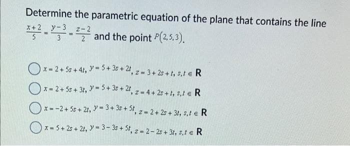 Determine the parametric equation of the plane that contains the line
x+ 2 y 3
Z-2
*+²²-²² and the point P(2.5.3).
=>
5
2
x=2+ 55+ 4t, y=5+35+ 21, z = 3+25+1, 5₁1 € R
x = 2 + 55+ 3t, y = 5+ 35+2t, z = 4+25+1, 5,t € R
x = -2 + 55+ 2t, y = 3 + 35+ 5t, z = 2 + 25 + 3t, s,t € R
x = 5 + 25 + 21, y = 3-3s + St, z=2-2s + 3t, s,t e R
