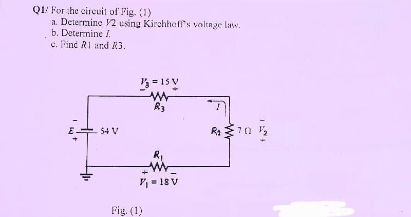 Q1/ For the circuit of Fig. (1)
a. Determine V2 using Kirchhoff's voltage law.
b. Determine I.
c. Find R1 and R3.
1/3 = 15 V
+
M
I
R₂: 70 F2
I
E
-54 V
R3
R₁
W
V₁ = 18 V
Fig. (1)