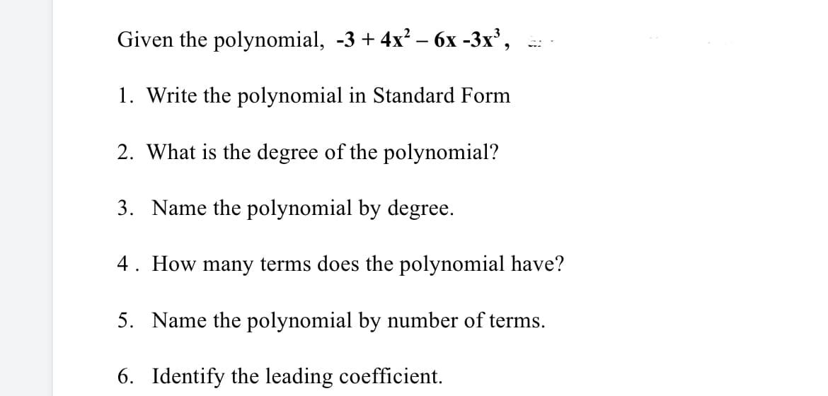 Given the polynomial, -3 + 4x? – 6x -3x',
1. Write the polynomial in Standard Form
2. What is the degree of the polynomial?
3. Name the polynomial by degree.
4. How many terms does the polynomial have?
5. Name the polynomial by number of terms.
6. Identify the leading coefficient.
