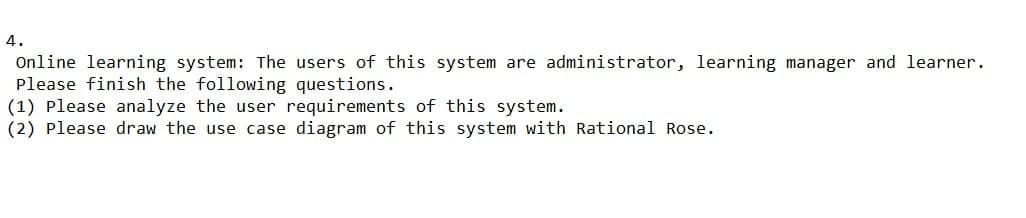 4.
Online learning system: The users of this system are administrator, learning manager and learner.
Please finish the following questions.
(1) Please analyze the user requirements of this system.
(2) Please draw the use case diagram of this system with Rational Rose.
