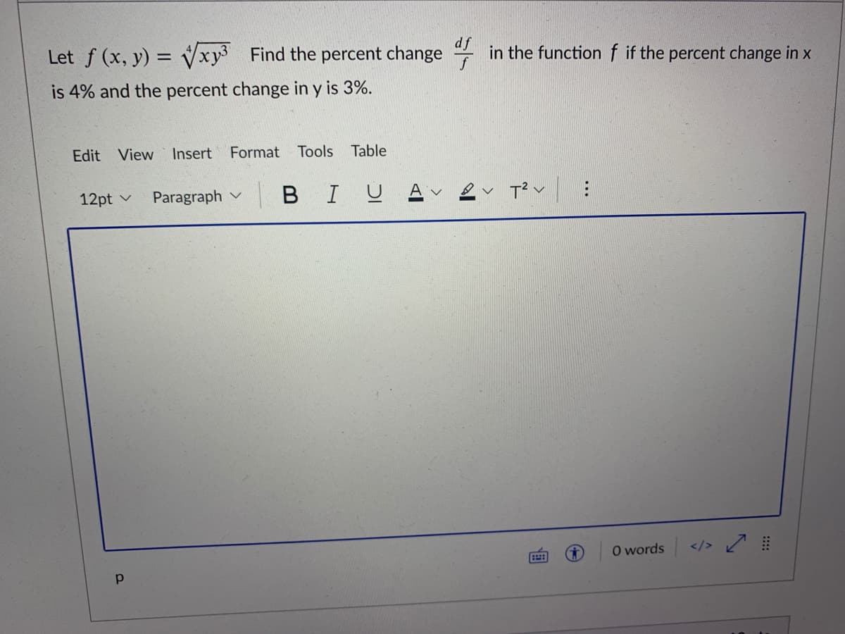 Let f (x, y) = Vxy3 Find the percent change
in the function f if the percent change in x
is 4% and the percent change in y is 3%.
Edit View
Insert Format Tools
Table
12pt v
Paragraph v
в I U
O words </>
...
