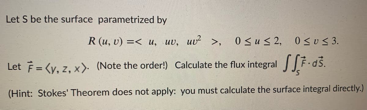 Let S be the surface parametrized by
R (u, v) =< u, uv,
uv?
>,
0 <u < 2, 0sus 3.
Let F = (y, z, x) (Note the order!) Calculate the flux integral F.dš.
(Hint: Stokes' Theorem does not apply: you must calculate the surface integral directly.)
