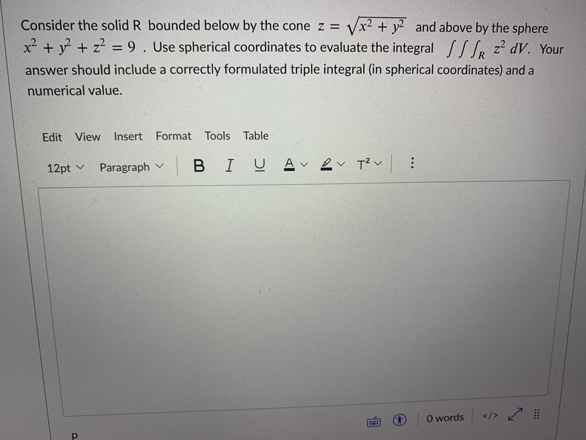 /x² + y² and above by the sphere
x² + y + z? = 9. Use spherical coordinates to evaluate the integral / , z? dV. Your
Consider the solid R bounded below by the cone z =
%3D
answer should include a correctly formulated triple integral (in spherical coordinates) and a
numerical value.
Edit View
Insert
Format
Tools
Table
12pt v
Paragraph
BIU
O words </> /
P.
