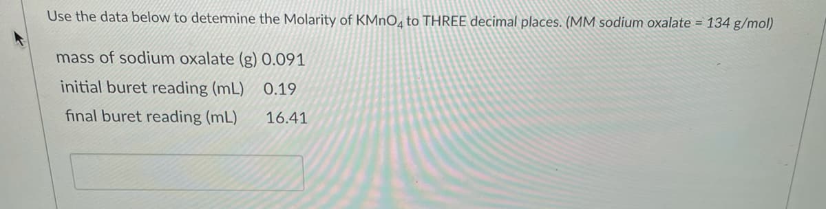 Use the data below to detemmine the Molarity of KMNO4 to THREE decimal places. (MM sodium oxalate = 134 g/mol)
mass of sodium oxalate (g) 0.091
initial buret reading (mL) 0.19
final buret reading (mL)
16.41
