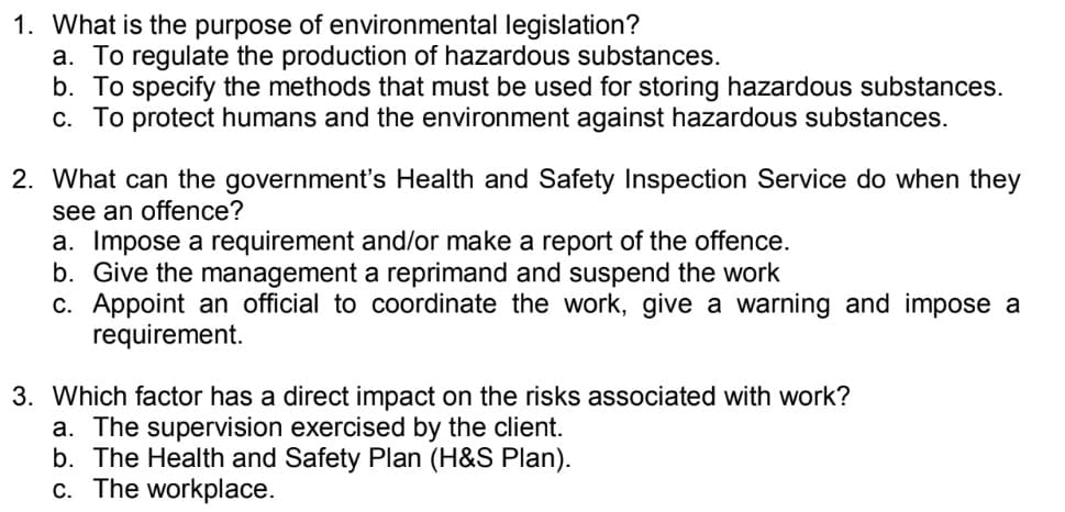 1. What is the purpose of environmental legislation?
a. To regulate the production of hazardous substances.
b. To specify the methods that must be used for storing hazardous substances.
c. To protect humans and the environment against hazardous substances.
2. What can the government's Health and Safety Inspection Service do when they
see an offence?
a. Impose a requirement and/or make a report of the offence.
b. Give the management a reprimand and suspend the work
c. Appoint an official to coordinate the work, give a warning and impose a
requirement.
3. Which factor has a direct impact on the risks associated with work?
a. The supervision exercised by the client.
b. The Health and Safety Plan (H&S Plan).
c. The workplace.
