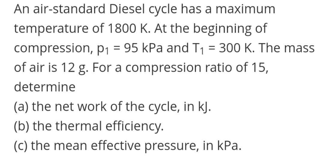 An air-standard Diesel cycle has a maximum
temperature of 1800 K. At the beginning of
compression, p1 = 95 kPa and T1 = 300 K. The mass
of air is 12 g. For a compression ratio of 15,
determine
(a) the net work of the cycle, in kJ.
(b) the thermal efficiency.
(C) the mean effective pressure, in kPa.
