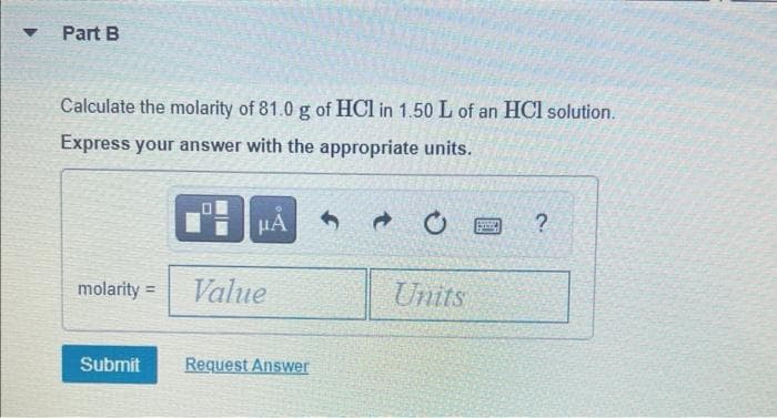Part B
Calculate the molarity of 81.0 g of HCl in 1.50 L of an HCl solution.
Express your answer with the appropriate units.
HA
molarity =
Value
Units
Submit
Request Answer
