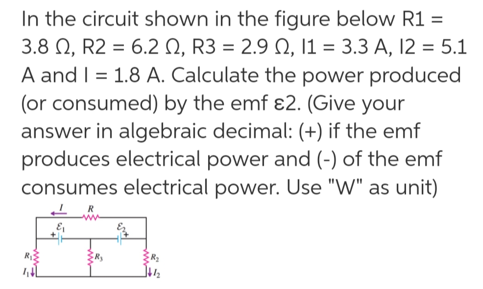 In the circuit shown in the figure below R1 =
3.8 Q, R2 6.2 Q, R3 = 2.9 Q, 11 = 3.3 A, 12 = 5.1
A and I 1.8 A. Calculate the power produced
(or consumed) by the emf e2. (Give your
answer in algebraic decimal: (+) if the emf
produces electrical power and (-) of the emf
consumes electrical power. Use "W" as unit)
R
ww
R
R
w
