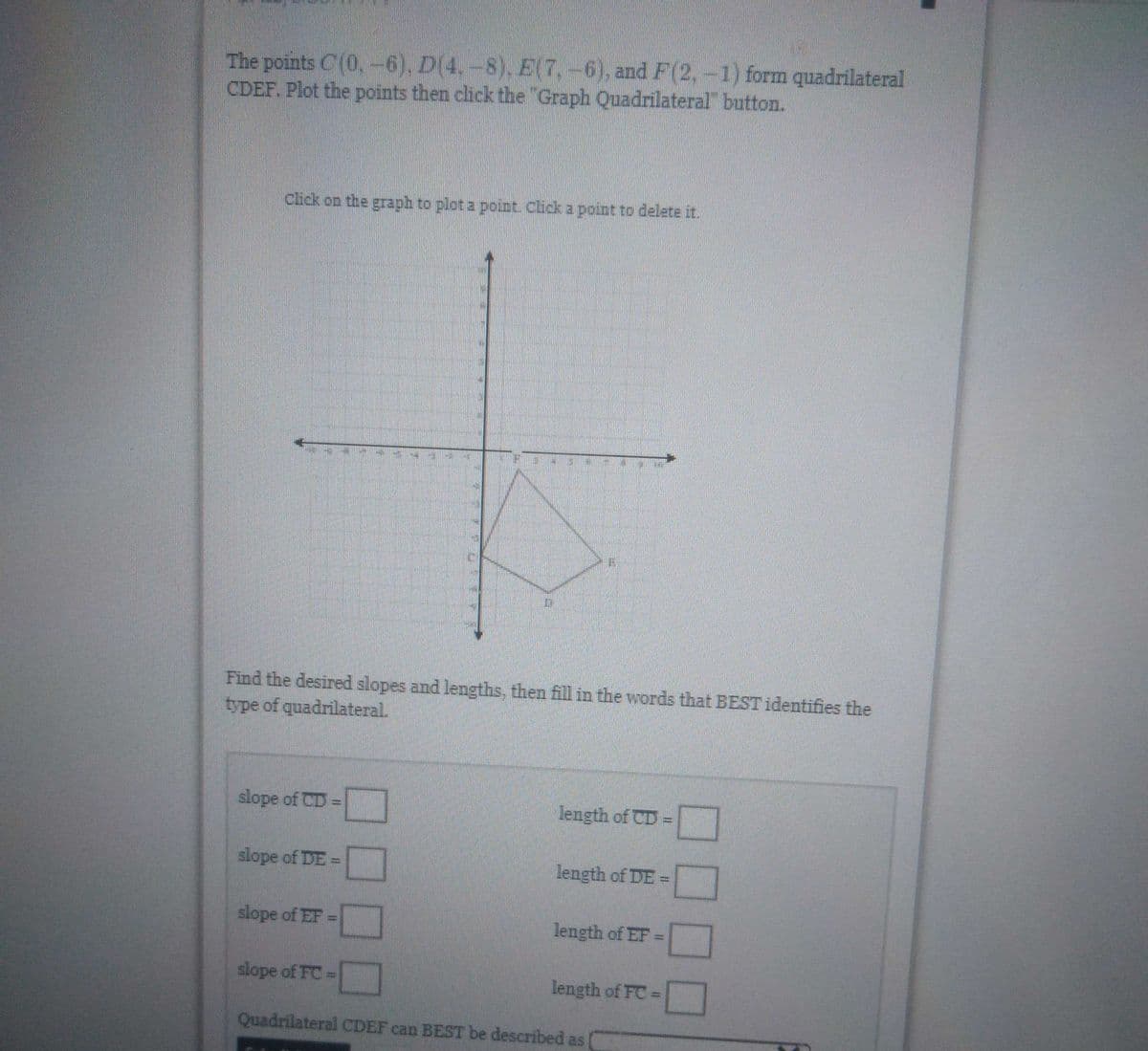 The points C(0, -6), D(4.-8), E(7,-6), and F(2, -1) form quadrilateral
CDEF. Plot the points then click the "Graph Quadrilateral" button.
Click on the graph to plot a point. Click a point to delete it.
11
715
Find the desired slopes and lengths, then fill in the words that BEST identifies the
type of quadrilateral.
slope of CD =
length of CD =
slope of DE =
length of DE =
slope of EF =
length of EF =
slope of FC =
length of FC =
Quadrilateral CDEF can BEST be described as