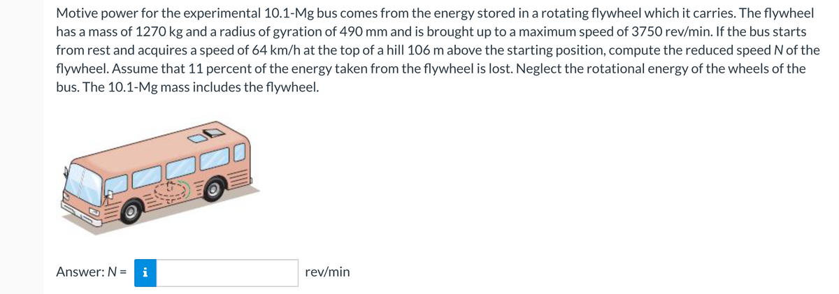 Motive power for the experimental 10.1-Mg bus comes from the energy stored in a rotating flywheel which it carries. The flywheel
has a mass of 1270 kg and a radius of gyration of 490 mm and is brought up to a maximum speed of 3750 rev/min. If the bus starts
from rest and acquires a speed of 64 km/h at the top of a hill 106 m above the starting position, compute the reduced speed N of the
flywheel. Assume that 11 percent of the energy taken from the flywheel is lost. Neglect the rotational energy of the wheels of the
bus. The 10.1-Mg mass includes the flywheel.
Answer: N =
rev/min
