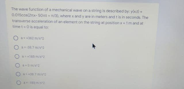 The wave function of a mechanical wave on a string is described by: y(x.t) =
0.015cos(2rtx- 50rtt + T/3), where x and y are in meters and t is in seconds. The
transverse acceleration of an element on the string at position x 1 m and at
time t= 0 is equal to:
a=+362 m/s2
a=-38.7 m/s2
a=+185 m/s'2
a =0 mis2
a=+38.7 m/s 2
3-185 m/s 2
