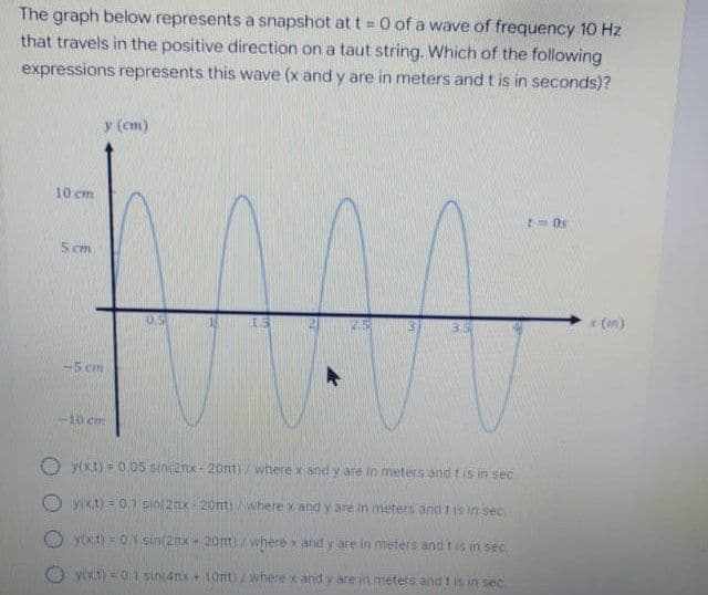 The graph below represents a snapshot at t = 0 of a wave of frequency 10 Hz
that travels in the positive direction on a taut string. Which of the following
expressions represents this wave (x and y are in meters and t is in seconds)?
y (cm)
10 cm
t Os
5 cm
* (m)
-5 cm
10 cm
y(x.t) = 0.05 sin(2nx- 20nt)/ where xiand y are in meters and tis in sec
O y(x,t) = 0.1 sin(2nx 20nt)/wherex and y are in meters and t (s in sec
O y(kit) 0.1 sin(2ttx 20nt) / where xand y are in meters and tis in sec
y(xt)=01 sini4nx + 10tt/ where x and y are in meters and t is in sec

