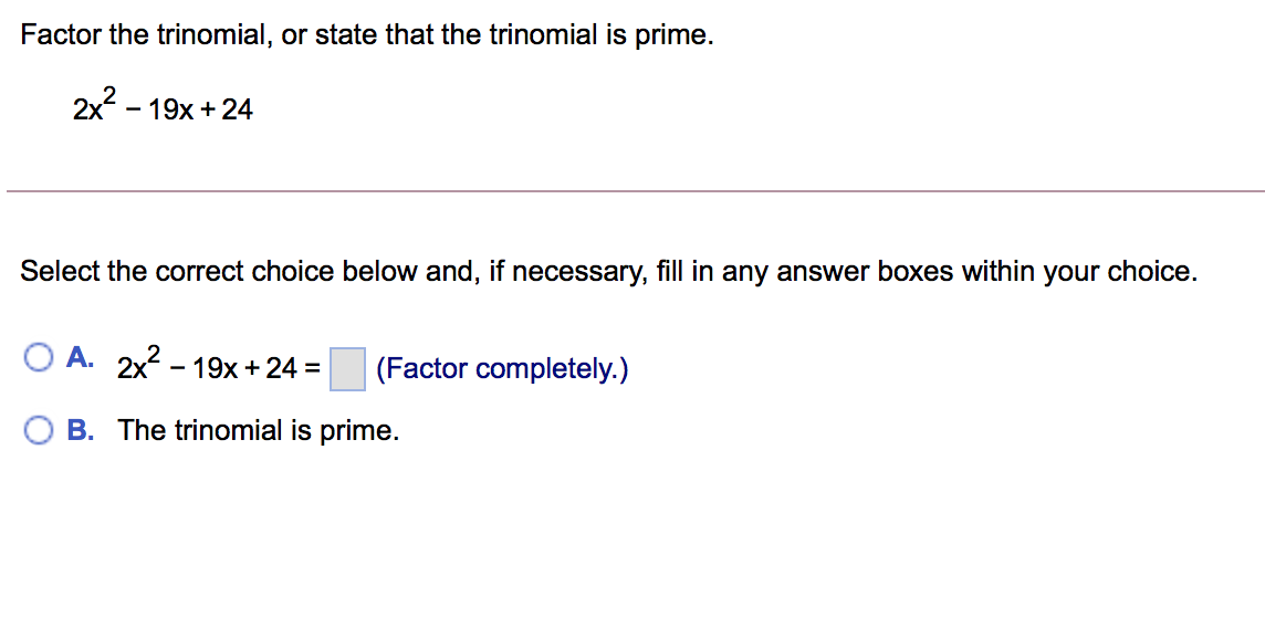 Factor the trinomial, or state that the trinomial is prime.
2x? -
- 19x + 24
Select the correct choice below and, if necessary, fill in any answer boxes within your choice.
O A. 2x2 - 19x + 24 =
(Factor completely.)
B. The trinomial is prime.
