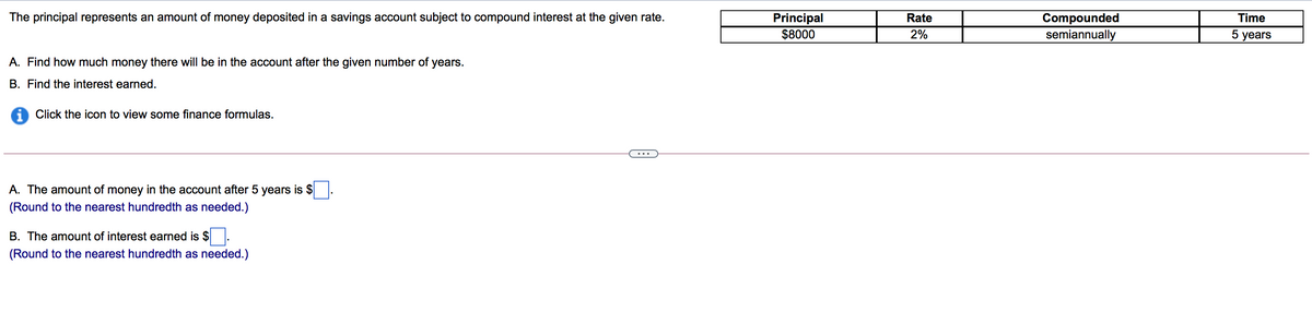 The principal represents an amount of money deposited in a savings account subject to compound interest at the given rate.
Principal
$8000
Rate
Compounded
semiannually
Time
2%
5 years
A. Find how much money there will be in the account after the given number of years.
B. Find the interest earned.
i Click the icon to view some finance formulas.
A. The amount of money in the account after 5 years is $
(Round to the nearest hundredth as needed.)
B. The amount of interest earned is $
(Round to the nearest hundredth as needed.)
