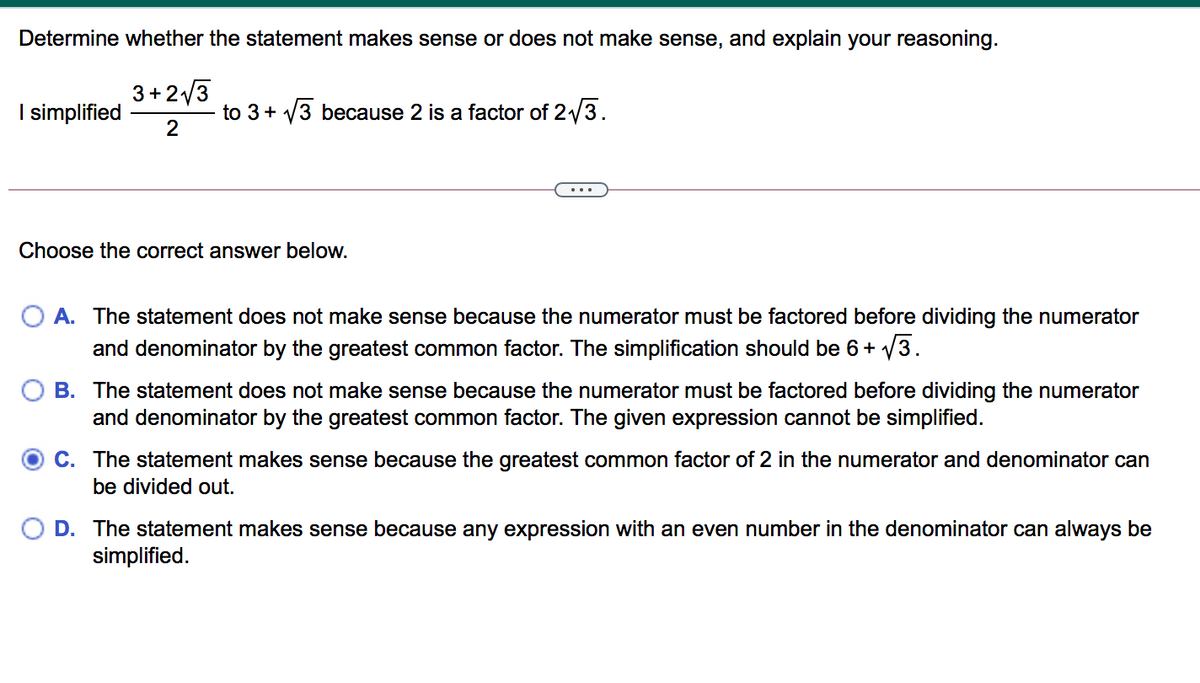 Determine whether the statement makes sense or does not make sense, and explain your reasoning.
3+2/3
I simplified
to 3+ V3 because 2 is a factor of 2/3.
2
Choose the correct answer below.
O A. The statement does not make sense because the numerator must be factored before dividing the numerator
and denominator by the greatest common factor. The simplification should be 6+ V3.
B. The statement does not make sense becau
the numerator must be factored before dividing the
and denominator by the greatest common factor. The given expression cannot be simplified.
merator
C. The statement makes sense because the greatest common factor of 2 in the numerator and denominator can
be divided out.
D. The statement makes sense because any expression with an even number in the denominator can always be
simplified.
