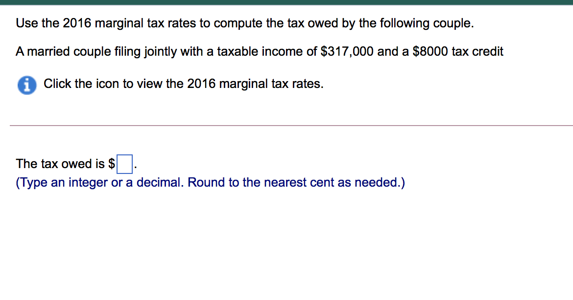 Use the 2016 marginal tax rates to compute the tax owed by the following couple.
A married couple filing jointly with a taxable income of $317,000 and a $8000 tax credit
i Click the icon to view the 2016 marginal tax rates.
The tax owed is $
(Type an integer or a decimal. Round to the nearest cent as needed.)
