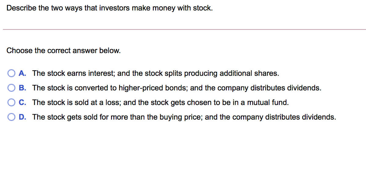 Describe the two ways that investors make money with stock.
Choose the correct answer below.
A. The stock earns interest; and the stock splits producing additional shares.
B. The stock is converted to higher-priced bonds; and the company distributes dividends.
C. The stock is sold at a loss; and the stock gets chosen to be in a mutual fund.
D. The stock gets sold for more than the buying price; and the company distributes dividends.
