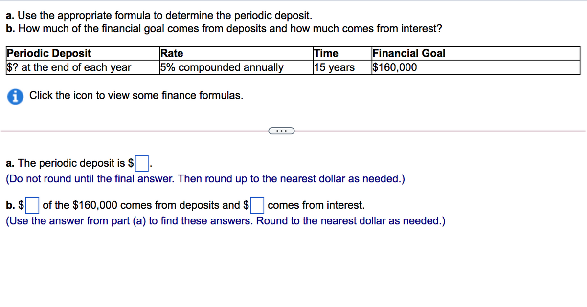 a. Use the appropriate formula to determine the periodic deposit.
b. How much of the financial goal comes from deposits and how much comes from interest?
Periodic Deposit
$? at the end of each year
Financial Goal
Time
15 years
Rate
5% compounded annually
$160,000
i Click the icon to view some finance formulas.
a. The periodic deposit is $.
(Do not round until the final answer. Then round up to the nearest dollar as needed.)
b. $
of the $160,000 comes from deposits and $
comes from interest.
(Use the answer from part (a) to find these answers. Round to the nearest dollar as needed.)
