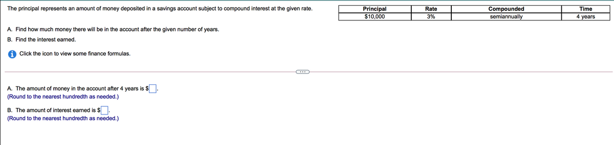The principal represents an amount of money deposited in a savings account subject to compound interest at the given rate.
Principal
$10,000
Compounded
semiannually
Rate
Time
3%
4 years
A. Find how much money there will be in the account after the given number of years.
B. Find the interest earned.
A Click the icon to view some finance formulas.
A. The amount of money in the account after 4 years is $
(Round to the nearest hundredth as needed.)
B. The amount of interest earned is $.
(Round to the nearest hundredth as needed.)
