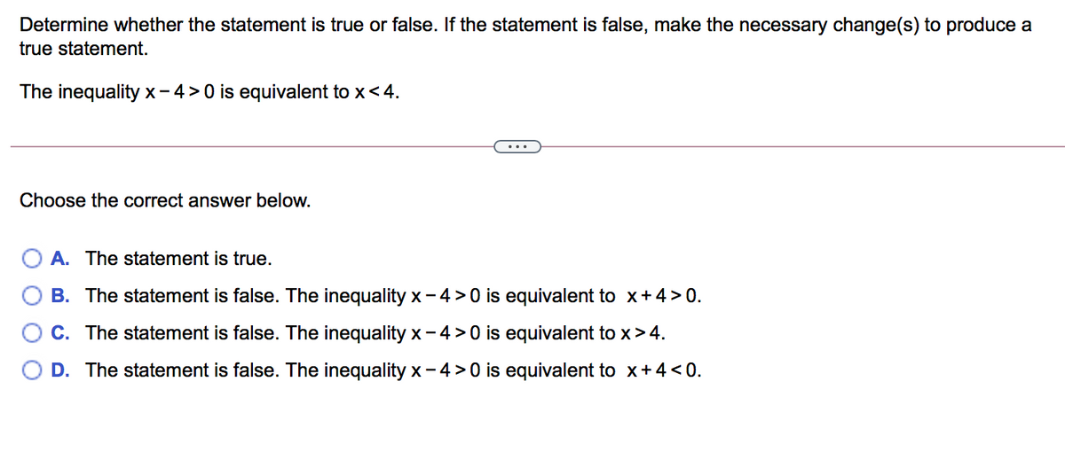 Determine whether the statement is true or false. If the statement is false, make the necessary change(s) to produce a
true statement.
The inequality x-4>0 is equivalent to x<4.
...
Choose the correct answer below.
A. The statement is true.
B. The statement is false. The inequality x- 4 > 0 is equivalent to x+4>0.
C. The statement is false. The inequality x- 4 > 0 is equivalent to x>4.
D. The statement is false. The inequality x- 4 > 0 is equivalent to x+4 <0.

