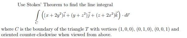 Use Stokes' Theorem to find the line integral
(x + 2y°)ï+ (y + z²)3+ (z + 2a²)k) · dř
where C is the boundary of the triangle T with vertices (1,0, 0), (0, 1,0), (0,0, 1) and
oriented counter-clockwise when viewed from above.
