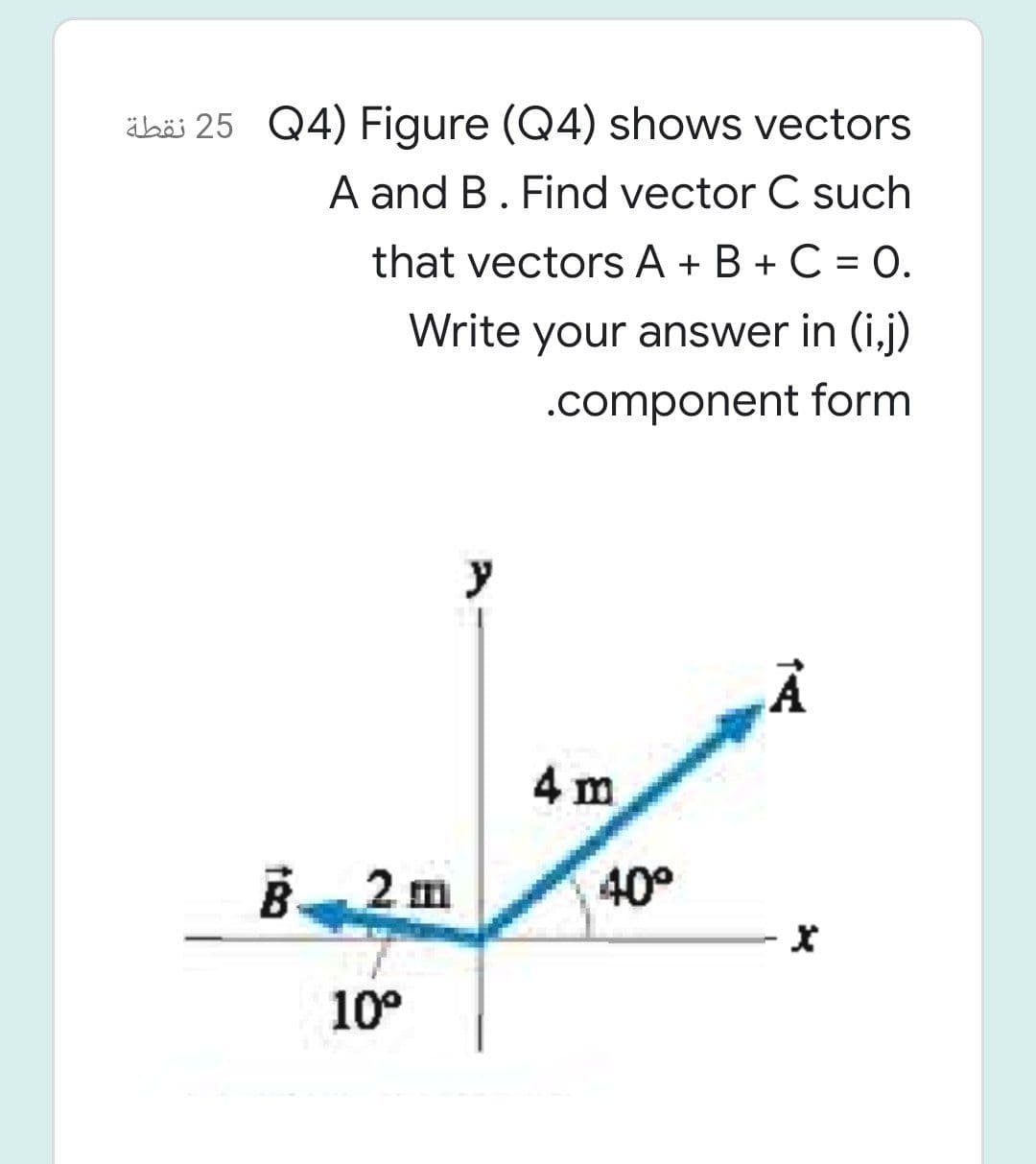 äbäi 25 Q4) Figure (Q4) shows vectors
A and B. Find vector C such
that vectors A + B + C = 0.
Write your answer in (i,j)
.component form
y
4 m
B 2 m
40°
10°
