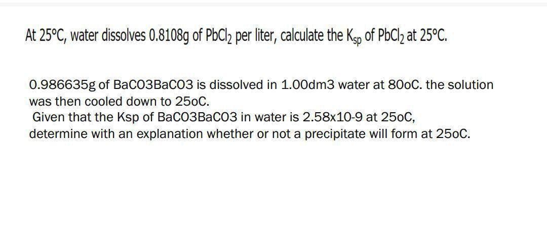 At 25°C, water dissolves 0.8108g of PbCl2 per liter, calculate the Kgp of PBCI2 at 25°C.
0.986635g of BaCO3BaCO3 is dissolved in 1.00dm3 water at 800C. the solution
was then cooled down to 250C.
Given that the Ksp of BaC03BaCO3 in water is 2.58x10-9 at 250C,
determine with an explanation whether or not a precipitate will form at 250C.
