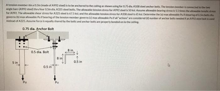 A tenslon member 6inx0.Sin (made of A992 steel) is to be anchored to the celling as shown using for 0.75 dia. A108 steel anchor bolts. The tenslon member is connected to the two
angle bars (A992 steel) thru four 0.5in dia. A325 steel bolts. The allowable tension stress for A992 steel is 50 ksi. Assume allowable bearing stress is 1.5 times the allowable tersile stress
for A992. The allowable shear stress for A325 steel is 675 ksi; and the allowable tension stress for A108 steel is 65 ksi. Determine the (a) max allowable Pu if shearing of O.Sin bolts dia
governs (b) max allowable Pu if bearing of the tension member governs (c) max allowable Puif all "actions" are considered (d) number of anchor bolts needed if an A992 steel bolt is used
instead of A325. Assume force is equally shared by the bolts and anchor bolts are properly bonded on to the ceiling
0.75 dia. Anchor Bolt
0.5 dia. Bolt
8 in
8 in
5 in
0.5 in
0.5 in
Pu
Pu
