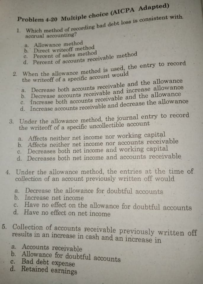 . Which method of recording bad debt loss is consistent with
accrual accounting?
a. Allowance method
b. Direct writeoff method
c. Percent of sales method
d. Percent of accounts receivable method
- When the allowance method is used, the entry to record
the writeoff of a specific account would
Decrease both accounts receivable and the allowance
b. Decrease accounts receivable and increase allowance
Increase both accounts receivable and the allowance
d. Increase accounts receivable and decrease the allowance
3. Under the allowance method, the journal entry to record
the writeoff of a specific uncollectible account
a. Affects neither net income nor working capital
b. Affects neither net income nor accounts receivable
c. Decreases both net income and working capital
d. Decreases both net income and accounts receivable
4. Under the allowance method, the entries at the time of
collection of an account previously written off would
a. Decrease the allowance for doubtful accounts
b. Increase net income
Have no effect on the allowance for doubtful accounts
d. Have no effect on net income
5. Collection of accounts receivable previously written off
results in an increase in cash and an increase in
a. Accounts receivable
b. Allowance for doubtful accounts
c. Bad debt expense
d. Retained earnings
