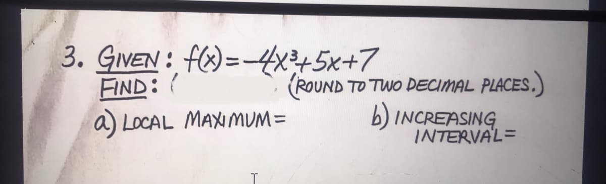 3. GIVEN : f() =445x+7
FIND: (
a LOCAL MAXIMUM=
(ROUND TO TWO DEECIMAL PLACES.)
b) INCREASING.
INTERVAL=
