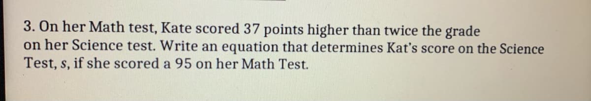 3. On her Math test, Kate scored 37 points higher than twice the grade
on her Science test. Write an equation that determines Kat's score on the Science
Test, s, if she scored a 95 on her Math Test.
