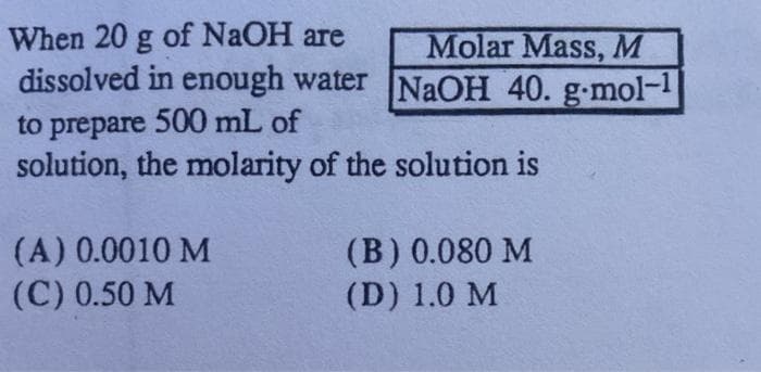 of NaOH are
When 20 g
dissolved in enough water NaOH 40. g-mol-1
Molar Mass, M
to prepare 500 mL of
solution, the molarity of the solution is
(A) 0.0010 M
(C) 0.50 M
(B) 0.080 M
(D) 1.0 M
