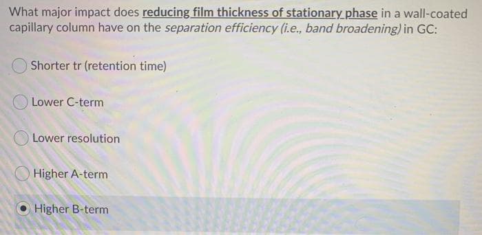 What major impact does reducing film thickness of stationary phase in a wall-coated
capillary column have on the separation efficiency (i.e., band broadening) in GC:
Shorter tr (retention time)
Lower C-term
Lower resolution
Higher A-term
Higher B-term
