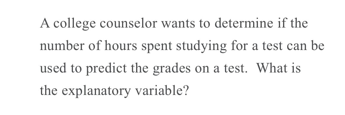A college counselor wants to determine if the
number of hours spent studying for a test can be
used to predict the grades on a test. What is
the explanatory variable?
