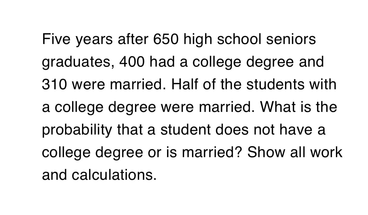 Five years after 650 high school seniors
graduates, 400 had a college degree and
310 were married. Half of the students with
a college degree were married. What is the
probability that a student does not have a
college degree or is married? Show all work
and calculations.
