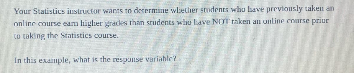 Your Statistics instructor wants to determine whether students who have previously taken an
online course earn higher grades than students who have NOT taken an online course prior
to taking the Statistics course.
In this example, what is the response variable?
