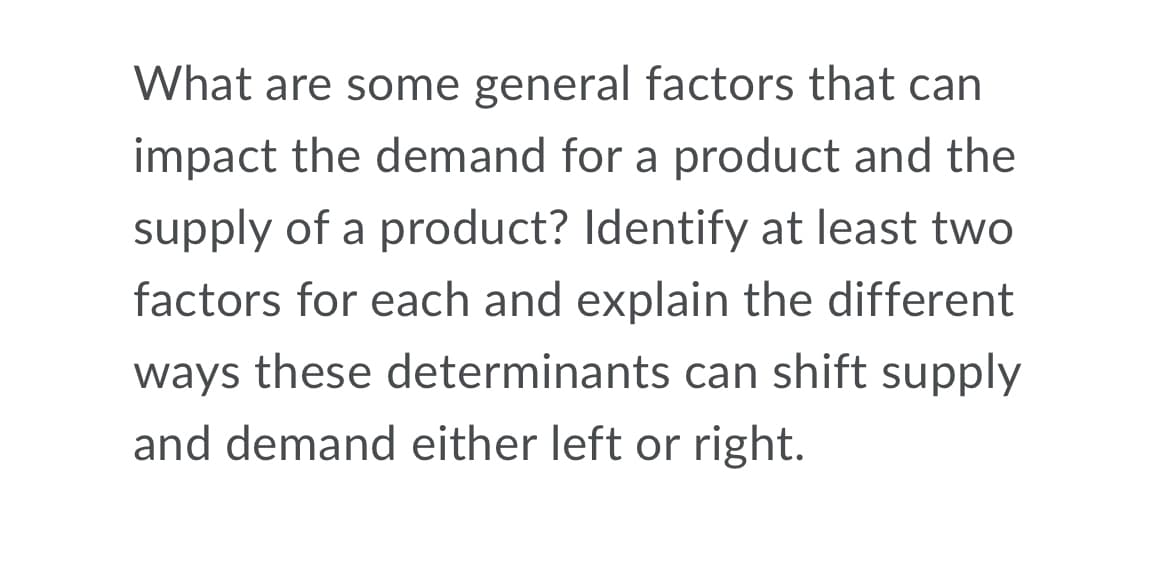 What are some general factors that can
impact the demand for a product and the
supply of a product? Identify at least two
factors for each and explain the different
ways these determinants can shift supply
and demand either left or right.
